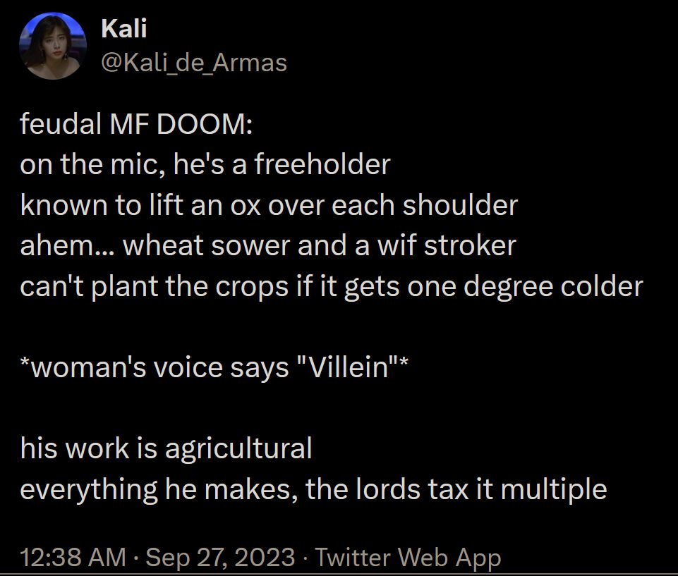 Kali
@Kali_de_Armas
feudal MF DOOM:
on the mic, he's a freeholder
known to lift an ox over each shoulder
ahem... wheat sower and a wif stroker
can't plant the crops if it gets one degree colder

*woman's voice says "Villein"*

his work is agricultural
everything he makes, the lords tax it multiple
12:38 AM · Sep 27, 2023
