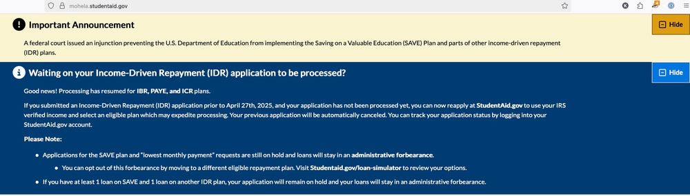 Screen grab from mohela.studentaid.gov. it has two different banners, each with important information for borrowers whose consolidated student loans are enrolled in the Biden-era SAVE plan.  

First banner text transcription:
IMPORTANT ANNOUNCEMENT!
A federal court issued an injunction preventing the U.S. Department of Education from implementing the Saving on a Valuable Education (SAVE) Plan and parts of other income-driven repayment (IDR) plans.

Second banner text transcription:
WAITING ON YOUR INCOME-DRIVEN REPAYMENT (IDR) APPLICATION TO BE PROCESSED?

Good News! Processing has resumed for IBR, PAYE, and ICR plans.
If you submitted an Income-Driven Repayment (IDR) application prior to April 27th, 2025, and your application has not been processed yet, you can now reapply at StudentAid.gov to use your IRS verified income and select an eligible plan which may expedite processing. your previous application will be automatically canceled. You can track your application status by logging into your StudentAid.gov account.

Please Note: (bullet points follow)
[Bullet 1] Applications for the SAVE plan and "lowest monthly payment" requests are still on hold and loans will stay in an administrative forbearance.
[Sub Bullet 1A] You can opt out of this forbearance by moving to a different eligible repayment plan. Visit Studentaid.gov/loan-simulator to review your options.
[Bullet 2] If you have at least 1 loan on SAVE and 1 loan on another IDR plan, your application will remain on hold and your loans will stay in an administrative forbearance.