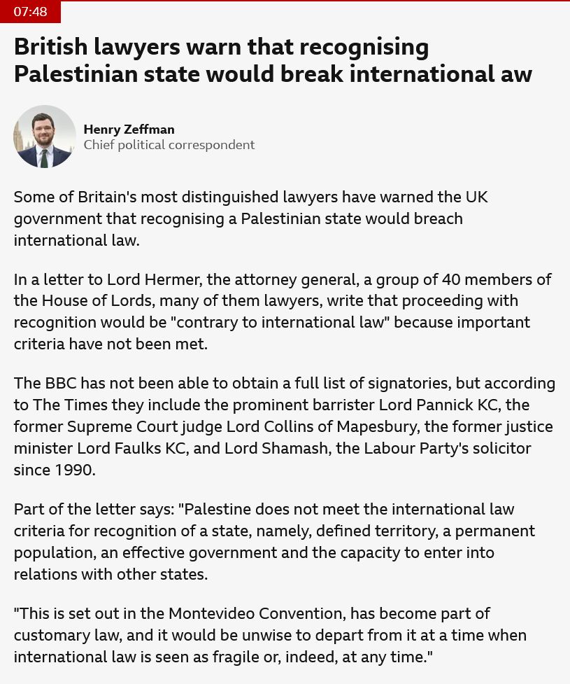 Screenshot from the BBC news website:

Some of Britain's most distinguished lawyers have warned the UK government that recognising a Palestinian state would breach international law.

In a letter to Lord Hermer, the attorney general, a group of 40 members of the House of Lords, many of them lawyers, write that proceeding with recognition would be "contrary to international law" because important criteria have not been met.

The BBC has not been able to obtain a full list of signatories, but according to The Times they include the prominent barrister Lord Pannick KC, the former Supreme Court judge Lord Collins of Mapesbury, the former justice minister Lord Faulks KC, and Lord Shamash, the Labour Party's solicitor since 1990.

Part of the letter says: "Palestine does not meet the international law criteria for recognition of a state, namely, defined territory, a permanent population, an effective government and the capacity to enter into relations with other states.

"This is set out in the Montevideo Convention, has become part of customary law, and it would be unwise to depart from it at a time when international law is seen as fragile or, indeed, at any time."