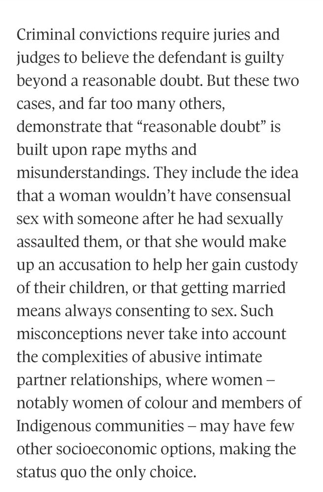 Criminal convictions require juries and judges to believe the defendant is guilty beyond a reasonable doubt. But these two cases, and far too many others, demonstrate that “reasonable doubt” is built upon rape myths and misunderstandings. They include the idea that a woman wouldn’t have consensual sex with someone after he had sexually assaulted them, or that she would make up an accusation to help her gain custody of their children, or that getting married means always consenting to sex. Such misconceptions never take into account the complexities of abusive intimate partner relationships, where women – notably women of colour and members of Indigenous communities – may have few other socioeconomic options, making the status quo the only choice.