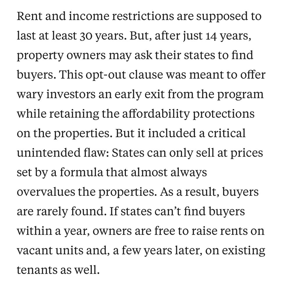 ProPublica: “Rent and income restrictions are supposed to last at least 30 years. But, after just 14 years, property owners may ask their states to find buyers. This opt-out clause was meant to offer wary investors an early exit from the program while retaining the affordability protections on the properties. But it included a critical unintended flaw: States can only sell at prices set by a formula that almost always overvalues the properties. As a result, buyers are rarely found. If states can't find buyers within a year, owners are free to raise rents on vacant units and, a few years later, on existing tenants as well.”