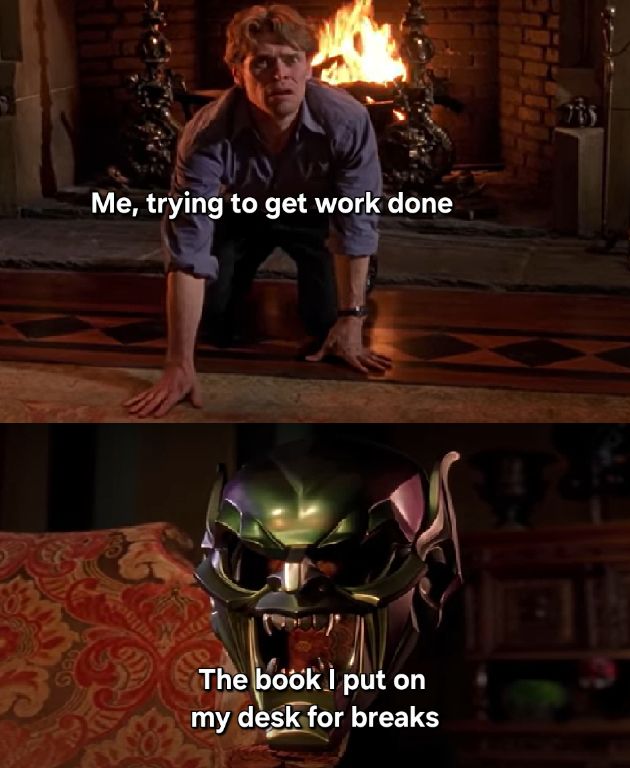 2 panel meme

First panel is Norman Osborne (the Green Goblin from Spiderman) on his hands and knees looking forward in front of a fireplace. The caption reads "Me, trying to get work done."

Second panel is the Green Goblin mask on the back of a chair, facing the camera. The caption reads "The book I put on my desk for breaks."