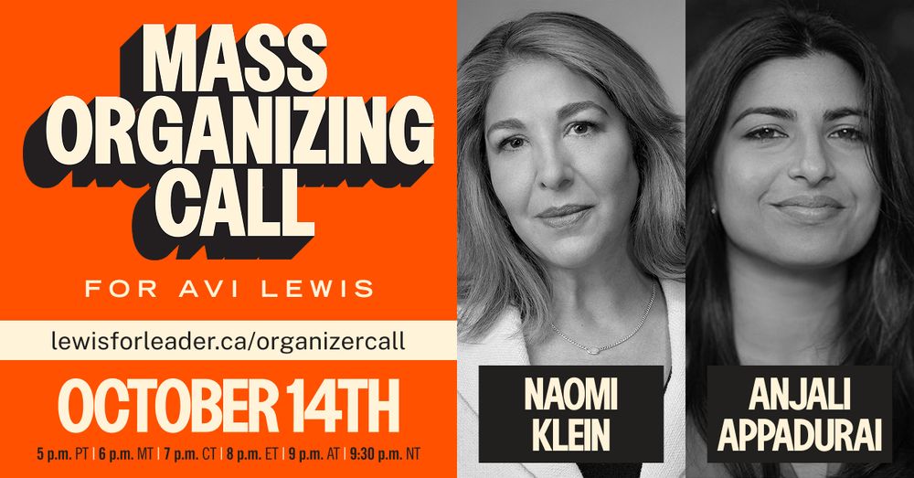 Mass Organizing Call for Avi Lewis - with Naomi Klein and Anjali Appadurai. October 14th: 5pm PT, 6pm MT, 7pm CT, 8pm ET, 9pm AT, 9:30pm NT. Learn more at lewisforleader.ca/organizercall.