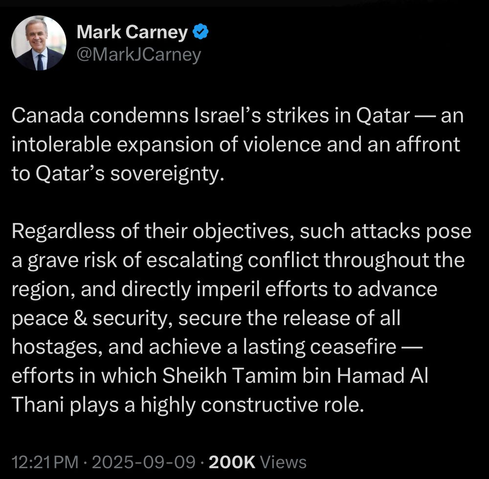 Tweet from Mark Carney @MarkJCarney: Canada condemns Israel’s strikes in Qatar — an intolerable expansion of violence and an affront to Qatar’s sovereignty.
 
Regardless of their objectives, such attacks pose a grave risk of escalating conflict throughout the region, and directly imperil efforts to advance peace & security, secure the release of all hostages, and achieve a lasting ceasefire — efforts in which Sheikh Tamim bin Hamad Al Thani plays a highly constructive role.