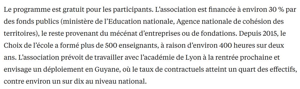 Le programme est gratuit pour les participants. L’association est financée à environ 30 % par des fonds publics (ministère de l’Education nationale, Agence nationale de cohésion des territoires), le reste provenant du mécénat d’entreprises ou de fondations. Depuis 2015, le Choix de l’école a formé plus de 500 enseignants, à raison d’environ 400 heures sur deux ans. L’association prévoit de travailler avec l’académie de Lyon à la rentrée prochaine et envisage un déploiement en Guyane, où le taux de contractuels atteint un quart des effectifs, contre environ un sur dix au niveau national.