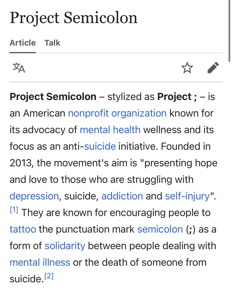 Project Semicolon – stylized as Project ; [the word “project” followed by a literal semicolon punctuation mark] – is an American nonprofit organization known for its advocacy of mental health wellness and its focus as an anti-suicide initiative. Founded in 2013, the movement's aim is "presenting hope and love to those who are struggling with depression, suicide, addiction and self-injury". They are known for encouraging people to tattoo the punctuation mark semicolon (;) as a form of solidarity between people dealing with mental illness or the death of someone from suicide.