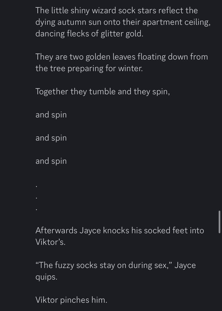 The little shiny wizard sock stars reflect the dying autumn sun onto their apartment ceiling, dancing flecks of glitter gold.

They are two golden leaves floating down from the tree preparing for winter.

Together they tumble and they spin,

and spin 

and spin 

and spin

.
.
.

Afterwards Jayce knocks his socked feet into Viktor’s.

“The fuzzy socks stay on during sex,” Jayce quips.

Viktor pinches him.