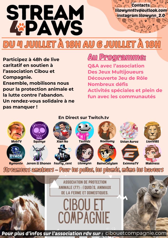 Stream 4 Paws : du 4 Juillet & 6 Juillet à 18H sur ma chaine Twitch : BaineCatylam. Mais aussi chez : 
MobTV, Squinye, XianNo, TsuVidz, Noellomy, Ustan Auroz, LionVIBS, Rymontv, JeremElShonen, Feufty_cent, Lilowynn, EximmaTV, Makiness. 
Live Caritatif 48H pour l'association : Cibou & Compagnie, lutte pour la protection animale & abandon. 
Programme : Q&A avec l'assos, Jeux Multijoueur, Jeu de Rôle, Défis, Activités Spéciales et plein de fun avec les communautés. 

Rendez-Vous le 4 Juillet à 18H
