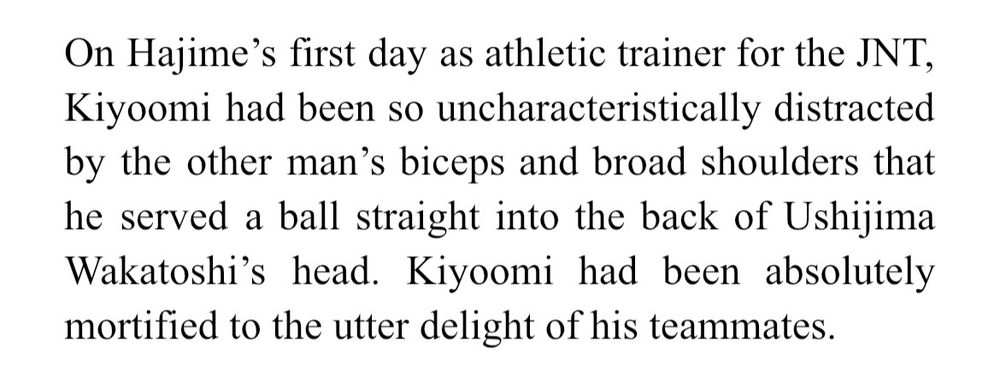 On Hajime’s first day as athletic trainer for the JNT, Kiyoomi had been so uncharacteristically distracted by the other man’s biceps and broad shoulders that he served a ball straight into the back of Ushijima Wakatoshi’s head. Kiyoomi had been absolutely mortified to the utter delight of his teammates. 