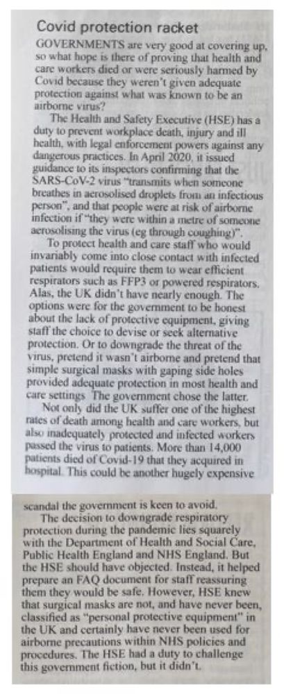 Covid protection racket
GOVERNMENTS are very good at covering up. so what hope is there of proving that health and care workers died or were seriously harmed by Covid because they weren't given adequate protechon against what was known to be an arbome virus?
The Health and Safety Executive (HSE) has a duty to prevent workplace death, injury and ill health, with legal enforcement powers against any dangerous practices. In April 2020, it issued guidance to its inspectors confirming that the SARS-CoV-2 virus "transmits when someone breathes in acrosolised droplets from an infectious Person*
",and that people were at risk of airborne infection if "they were within a metre of someone aerosolising the virus (eg through coughing)".
To protect health and care staff who would invariably come into close contact with infected patients would require them to wear efficient respirators such as FFP3 or powered respirators.
Alas, the UK didn't have nearly enough. The optons were for the govemment to be honest about the lack of protective equipment, giving staft the choice to devise or seek alternative protection. Or to downgrade the threat of the virus, pretend it wasn't airborne and pretend that simple surgical masks with gaping side holes provided adequate protection in most health and care settings The government chose the latter.
Not only did the UK suffer one of the highest rates of death among health and care workers, but also inadequately protected and infected workers passed the virus to patients. More than 14,000 patients died of Covid-19 that they acquired in hospital. This could be another hugely expensive
scandal the government is keen to avoid The decision to downgrade respiratory protection during the pandemic lies squarely with the Department of Health and Social Care, Public Health England and NHS England. But the HSE should have objected. Instead, it helped prepare an FAQ document for staff reassuring them they would be safe, However, HSE knew that surgical masks a…