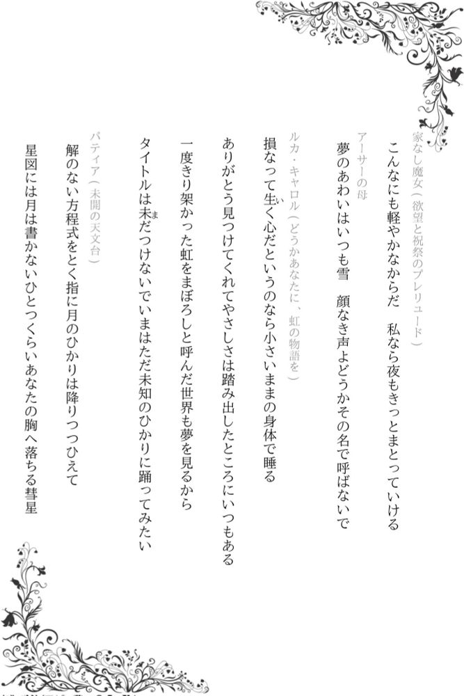 まほやく短歌 《彼女たちの歌会》に提出しなかった短歌

・こんなにも軽やかなからだ 私なら夜もきっとまとっていける
(家なし魔女/欲望と祝祭のプレリュード)

・夢のあわいはいつも雪 顔なき声よどうかその名で呼ばないで
(アーサーの母)

・損なって生(い)く心だというのなら小さいままの身体で睡る
・ありがとう見つけてくれてやさしさは踏み出したところにいつもある
・一度きり架かった虹をまぼろしと呼んだ世界も夢を見るから
・タイトルは未(ま)だつけないでいまはただ未知のひかりに踊ってみたい
(ルカ・キャロル/どうかあなたに、虹の物語を)

・解のない方程式をとく指に月のひかりは降りつつひえて
・星図には月は書かないひとつくらいあなたの胸へ落ちる彗星
(パティア/未開の天文台)

