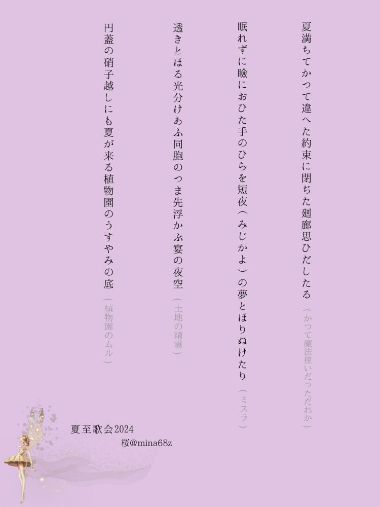 夏至歌会のために詠んだ短歌。

・夏満ちてかつて違へた約束に閉ぢた廻廊思ひだしたる(かつて魔法使いたっただれか)

・眠れずに瞼におひた手のひらを短夜の夢とほりぬけたり(ミスラ)

・透きとほる光分けあふ同胞のつま先浮かぶ宴の夜空(土地の精霊)

・円蓋の硝子越しにも夏来る植物園のうすやみの底(植物園のムル)