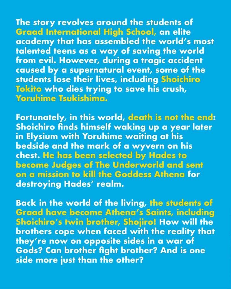 Text: The story revolves around the students of Graad International High School, an elite academy that has assembled the world’s most-talked teens as a way of saving the world from evil. However, during a tragic accident caused by a supernatural event, some of the students lose their lives, including Shoichiro who dies trying to save his crush, Yoruhime.

Fortunately, in this world, death is not the end: Shoichiro finds himself waking up a year later in Elysium with Yoruhime waiting at his bedside and the mark of a wyvern on his chest. He has been selected by Hades to become Judges of The Underworld and sent on a mission to kill the Goddess Athena for destroying the underworld.

Back in the world of the living, the students of Graad have become Athena’s Saints, including Shoichiro’s twin brother, Shojiro! How will the brothers cope when faced with the reality that they’re now on opposite sides in a war of Gods? Can brother fight brother? And is one side more just than the other?