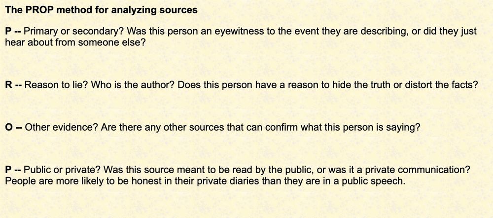 The PROP method for analyzing sources

P -- Primary or secondary? Was this person an eyewitness to the event they are describing, or did they just hear about from someone else?

 

R -- Reason to lie? Who is the author? Does this person have a reason to hide the truth or distort the facts?

 

O -- Other evidence? Are there any other sources that can confirm what this person is saying?

 

P -- Public or private? Was this source meant to be read by the public, or was it a private communication? People are more likely to be honest in their private diaries than they are in a public speech.