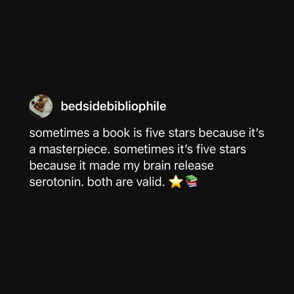 Sometimes a book is five stars because it's a masterpiece. Sometimes it's five stars because it made my brain release serotonin. Both are valid. 
Written by bedsidebibliophile