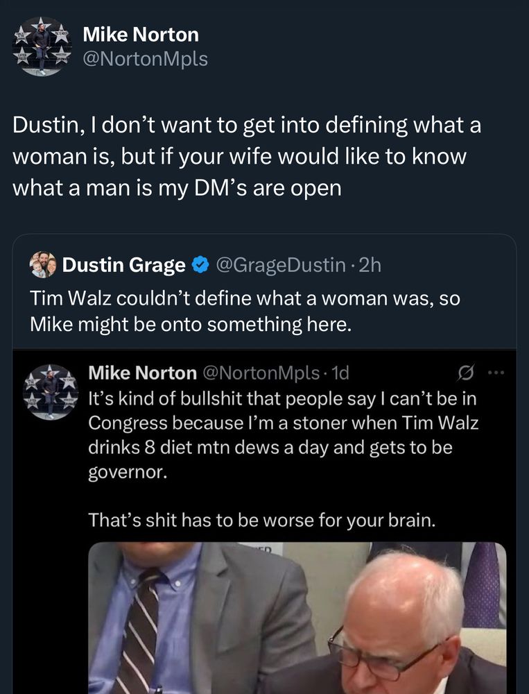 Screenshot of tweet with photo of Tim Walz drinking Diet Mtn Dew: Mike Norton
@NortonMpls
Dustin, I don't want to get into defining what a woman is, but if your wife would like to know what a man is my DM's are open
Dustin Grage
@GrageDustin • 2h
Tim Walz couldn't define what a woman was, so Mike might be onto something here.
Mike Norton @NortonMpls• •1d
It's kind of bullshit that people say I can't be in Congress because I'm a stoner when Tim Walz drinks 8 diet mtn dews a day and gets to be governor.
That's shit has to be worse for your brain.
• .