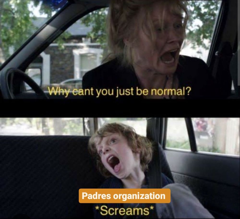 Babdook meme of exhausted, on the edge mother screaming "Why can't you just be normal?" At her son and the unhinged son screaming in response, but I put "Padres Organization" on the photo of the son because, yeah.