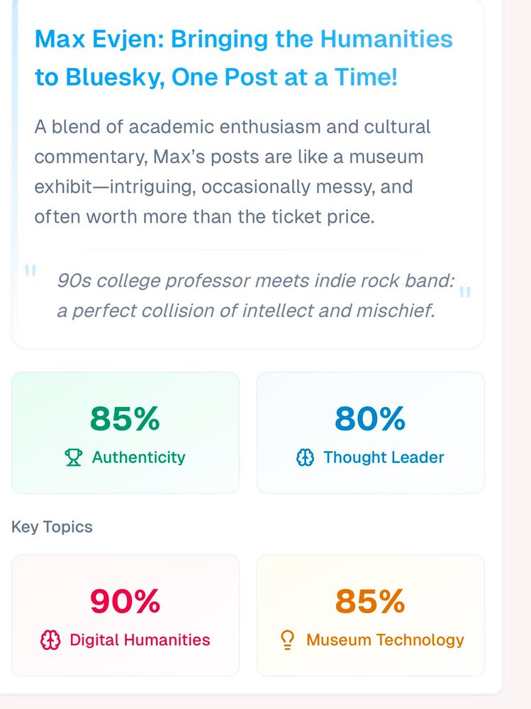 Max Evjen: Bringing the Humanities to Bluesky, One post at a Time. A blend of academic enthusiasm and cultural commentary, Max’s posts are like a museum exhibit - intriguing, occasionally messy, and often worth more than the ticket price. “90’s college professor meets indie rock band: a perfect collision of intellect and mischief. 85% Authenticity, 80% Thought Leader, 90% Digital Humanities, 85% Museum Technology.