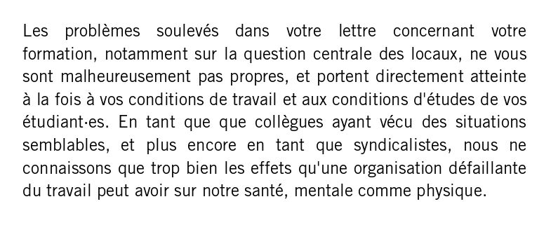 Les problèmes soulevés dans votre lettre concernant votre formation, notamment sur la question centrale des locaux, ne vous sont malheureusement pas propres, et portent directement atteinte à la fois à vos conditions de travail et aux conditions d'études de vos étudiant·es. En tant que que collègues ayant vécu des situations semblables, et plus encore en tant que syndicalistes, nous ne connaissons que trop bien les effets qu'une organisation défaillante du travail peut avoir sur notre santé, mentale comme physique.