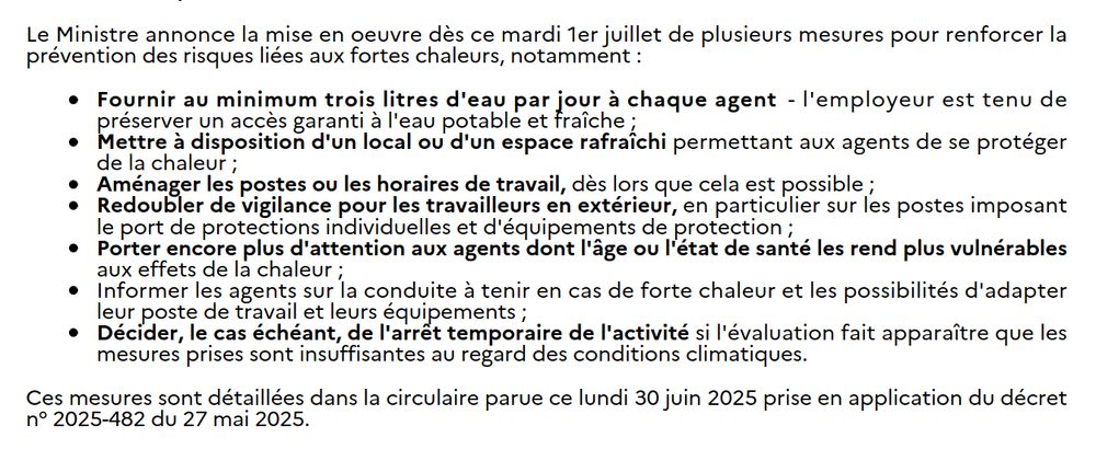 Le Ministre annonce la mise en oeuvre dès ce mardi 1er juillet de plusieurs mesures pour renforcer la
prévention des risques liées aux fortes chaleurs, notamment :

- Fournir au minimum trois litres d'eau par jour à chaque agent - l'employeur est tenu de préserver un accès garanti à l'eau potable et fraîche ;

- Mettre à disposition d'un local ou d'un espace rafraîchi permettant aux agents de se protéger de la chaleur ;
Aménager les postes ou les horaires de travail, dès lors que cela est possible ;

- Redoubler de vigilance pour les travailleurs en extérieur, en particulier sur les postes imposant le port de protections individuelles et d'équipements de protection ;

- Porter encore plus d'attention aux agents dont l'âge ou l'état de santé les rend plus vulnérables aux effets de la chaleur ;

- Informer les agents sur la conduite à tenir en cas de forte chaleur et les possibilités d'adapter leur poste de travail et leurs équipements ;

- Décider, le cas échéant, de l'arrêt temporaire de l'activité si l'évaluation fait apparaître que les mesures prises sont insuffisantes au regard des conditions climatiques.

Ces mesures sont détaillées dans la circulaire parue ce lundi 30 juin 2025 prise en application du décret
n° 2025-482 du 27 mai 2025.