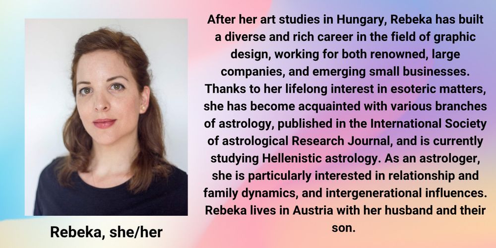 Image description: Rebeka looks at the camera, wearing a black top and stud earrings.

Text reads: After her art studies in Hungary, Rebeka (she/her) has built a diverse and rich career in the field of graphic design, working for both renowned, large companies, and emerging small businesses. Thanks to her lifelong interest in esoteric matters, she has become acquainted with various branches of astrology, published in the International Society of astrological Research Journal, and is currently studying Hellenistic astrology. As an astrologer, she is particularly interested in relationship and family dynamics, and intergenerational influences. Rebeka lives in Austria with her husband and their son.