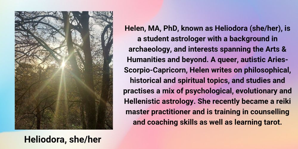 Image description: Sunlight shines through bare tree branches, casting a starburst effect in a wooded area - this is the profile picture Heliodora uses.

Text reads: Helen, MA, PhD (she/her), known as Heliodora, is a student astrologer with a background in archaeology, and interests spanning the Arts & Humanities and beyond. A queer, autistic Aries-Scorpio-Capricorn, Helen writes on philosophical, historical and spiritual topics, and studies and practises a mix of psychological, evolutionary and Hellenistic astrology. She recently became a reiki master practitioner and is training in counselling and coaching skills as well as learning tarot.