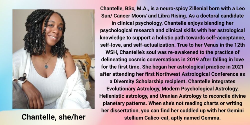 Image description: Chantelle smiles on a grey couch, wearing a white dress, cardigan, and a silver necklace.

Text reads: Chantelle, BSc, M.A. (she/her), is a neuro-spicy Zillenial born with a Leo Sun/ Cancer Moon/ and Libra Rising. As a doctoral candidate in clinical psychology, Chantelle enjoys blending her psychological research and clinical skills with her astrological knowledge to support a holistic path towards self-acceptance, self-love, and self-actualization. True to her Venus in the 12th WSH, Chantelle’s soul was re-awakened to the practice of delineating cosmic conversations in 2019 after falling in love for the first time. She began her astrological practice in 2021 after attending her first Northwest Astrological Conference as a Diversity Scholarship recipient. Chantelle integrates Evolutionary Astrology, Modern Psychological Astrology, Hellenistic astrology, and Uranian Astrology to reconcile divine planetary patterns. When she’s not reading charts or writing her dissertation, you can find her cuddled up with her Gemini stellium Calico-cat, aptly named Gemma.