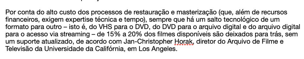 Por conta do alto custo dos processos de restauração e masterização (que, além de recursos financeiros, exigem expertise técnica e tempo), sempre que há um salto tecnológico de um formato para outro – isto é, do VHS para o DVD, do DVD para o arquivo digital e do arquivo digital para o acesso via streaming – de 15% a 20% dos filmes disponíveis são deixados para trás, sem um suporte atualizado, de acordo com Jan-Christopher Horak, diretor do Arquivo de Filme e Televisão da Universidade da Califórnia, em Los Angeles.