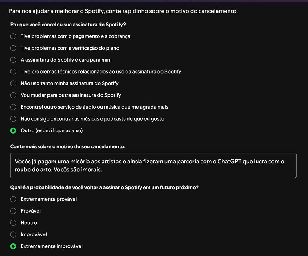 Para nos ajudar a melhorar o Spotify, conte rapidinho sobre o motivo do cancelamento.

Por que você cancelou sua assinatura do Spotify?

Tive problemas com o pagamento e a cobrança

Tive problemas com a verificação do plano

A assinatura do Spotify é cara para mim

Tive problemas técnicos relacionados ao uso da assinatura do Spotify

Não uso tanto minha assinatura do Spotify

Vou mudar para outra assinatura do Spotify

Encontrei outro serviço de áudio ou música que me agrada mais

Não consigo encontrar as músicas e podcasts de que eu gosto

Outro (especifique abaixo)
Conte mais sobre o motivo do seu cancelamento:
Vocês já pagam uma miséria aos artistas e ainda fizeram uma parceria com o ChatGPT que lucra com o roubo de arte. Vocês são imorais.

Qual é a probabilidade de você voltar a assinar o Spotify em um futuro próximo?

Extremamente provável

Provável

Neutro

Improvável

Extremamente improvável