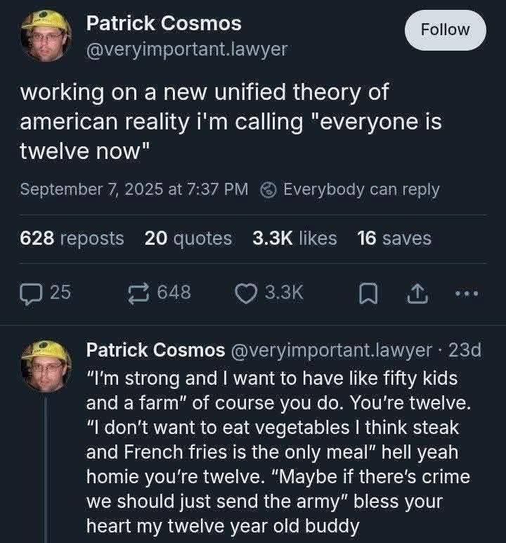 Patrick Cosmos:

working a new unified theory of american reality i'm calling "eveyone is twelve now"

"I'm strong and I want to have fifty kids and a farm" of course you do. You're twelve. "I don't want vegetables I think steak and French fries is the only meal" hell yah homie you're twelve. "Maybe if there's crime we should just send the army" bless your heart my twelve year old buddy