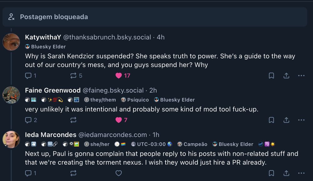 
‪KatywithaY‬
 ‪@thanksabrunch.bsky.social‬
· 4h


Bluesky Elder
Why is Sarah Kendzior suspended? She speaks truth to power. She’s a guide to the way out of our country’s mess, and you guys suspend her? Why

1

5





‪Faine Greenwood‬
 ‪@faineg.bsky.social‬
· 2h


🗺️


✨💯💫


🌃


they/them


Psíquico


Bluesky Elder
very unlikely it was intentional and probably some kind of mod tool fuck-up.

2






‪Ieda Marcondes‬
 ‪@iedamarcondes.com‬
· 1h


🎦


🆓🔗


👁️‍🗨️🖼️


she/her


🏳️‍🌈


UTC-03:00 🌎


Campeão


Bluesky Elder


♍ ☀️
Next up, Paul is gonna complain that people reply to his posts with non-related stuff and that we're creating the torment nexus. I wish they would just hire a PR already.

1






