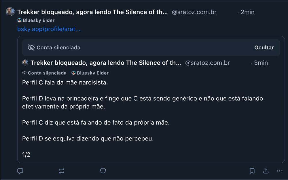 
‪Trekker bloqueado, agora lendo The Silence of the Girls 🚂‬
 ‪@sratoz.com.br‬
· 2min


Bluesky Elder
bsky.app/profile/srat...

Conta silenciada
Ocultar

‪Trekker bloqueado, agora lendo The Silence of the Girls 🚂‬
 ‪@sratoz.com.br‬
· 3min

Conta silenciada


Bluesky Elder
Perfil C fala da mãe narcisista.

Perfil D leva na brincadeira e finge que C está sendo genérico e não que está falando efetivamente da própria mãe.

Perfil C diz que está falando de fato da própria mãe.

Perfil D se esquiva dizendo que não percebeu.

1/2