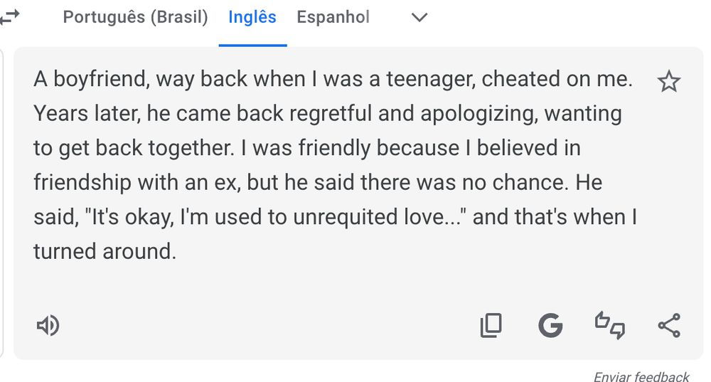 A boyfriend, way back when I was a teenager, cheated on me. Years later, he came back regretful and apologizing, wanting to get back together. I was friendly because I believed in friendship with an ex, but he said there was no chance. He said, "It's okay, I'm used to unrequited love..." and that's when I turned around.