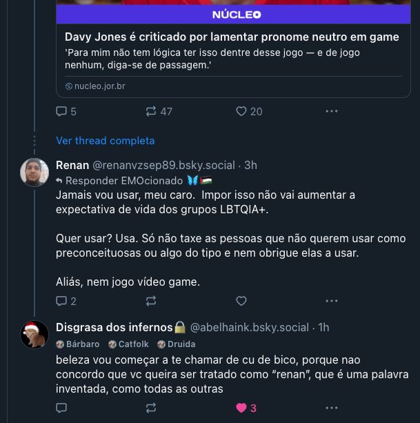 
‪Renan‬ ‪@renanvzsep89.bsky.social‬
·
3h
Responder 
EMOcionado 🦋🇵🇸
Jamais vou usar, meu caro.  Impor isso não vai aumentar a expectativa de vida dos grupos LBTQIA+.

Quer usar? Usa. Só não taxe as pessoas que não querem usar como preconceituosas ou algo do tipo e nem obrigue elas a usar.

Aliás, nem jogo vídeo game.





‪Disgrasa dos infernos🔒‬ ‪@abelhaink.bsky.social‬
·
1h


Bárbaro


Catfolk


Druida
beleza vou começar a te chamar de cu de bico, porque nao concordo que vc queira ser tratado como “renan”, que é uma palavra inventada, como todas as outras