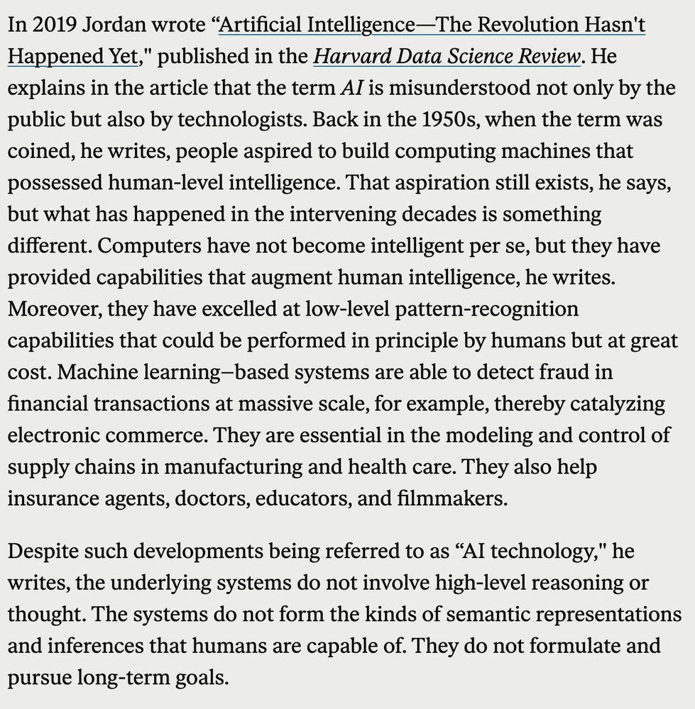 In 2019 Jordan wrote “Artificial Intelligence—The Revolution Hasn't Happened Yet," published in the Harvard Data Science Review. He explains in the article that the term AI is misunderstood not only by the public but also by technologists. Back in the 1950s, when the term was coined, he writes, people aspired to build computing machines that possessed human-level intelligence. That aspiration still exists, he says, but what has happened in the intervening decades is something different. Computers have not become intelligent per se, but they have provided capabilities that augment human intelligence, he writes. Moreover, they have excelled at low-level pattern-recognition capabilities that could be performed in principle by humans but at great cost. Machine learning–based systems are able to detect fraud in financial transactions at massive scale, for example, thereby catalyzing electronic commerce. They are essential in the modeling and control of supply chains in manufacturing and health care. They also help insurance agents, doctors, educators, and filmmakers.

Despite such developments being referred to as “AI technology," he writes, the underlying systems do not involve high-level reasoning or thought. The systems do not form the kinds of semantic representations and inferences that humans are capable of. They do not formulate and pursue long-term goals.