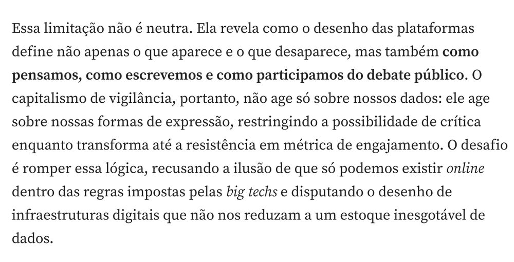 Essa limitação não é neutra. Ela revela como o desenho das plataformas define não apenas o que aparece e o que desaparece, mas também como pensamos, como escrevemos e como participamos do debate público. O capitalismo de vigilância, portanto, não age só sobre nossos dados: ele age sobre nossas formas de expressão, restringindo a possibilidade de crítica enquanto transforma até a resistência em métrica de engajamento. O desafio é romper essa lógica, recusando a ilusão de que só podemos existir online dentro das regras impostas pelas big techs e disputando o desenho de infraestruturas digitais que não nos reduzam a um estoque inesgotável de dados.