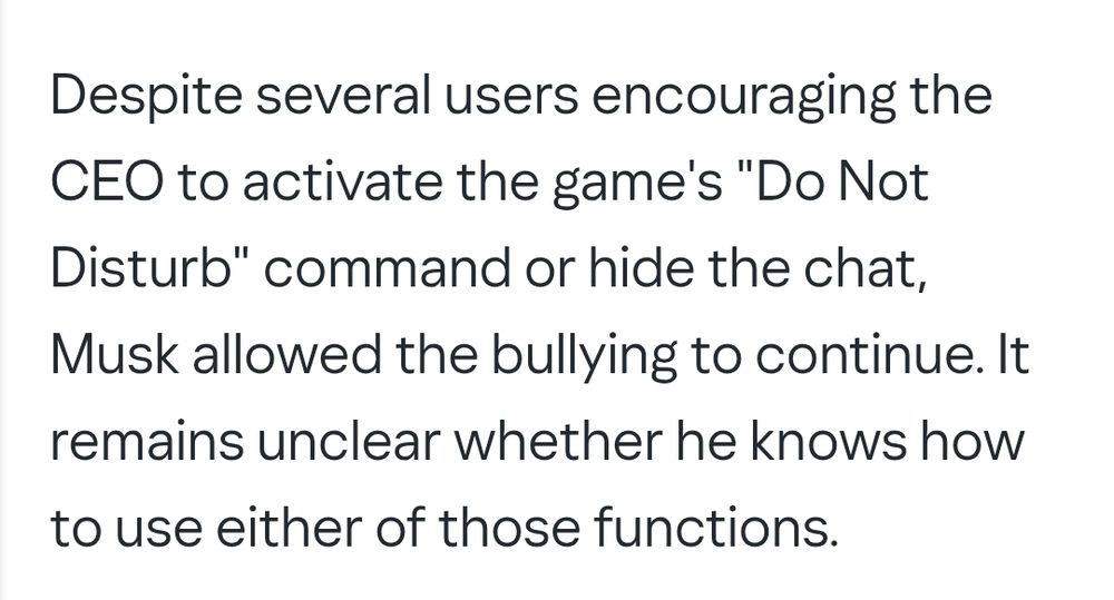 Despite several users encouraging the CEO to activate the game's "Do Not Disturb" command or hide the chat, Musk allowed the bullying to continue. It remains unclear whether he knows how to use either of those functions.