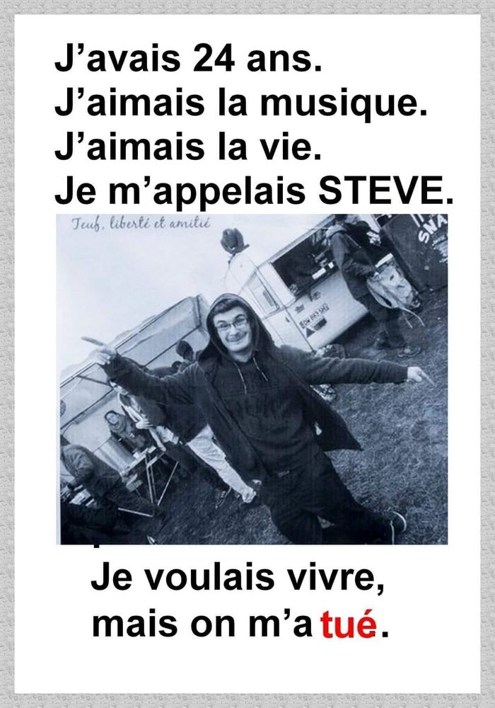 Affiche Steve Maia Canico :
"J'avais 24 ans.
J'aimais la musique.
J'aimais la vie.
Je m'appelais STEVE.
Je voulais vire, mais on m'a tué."