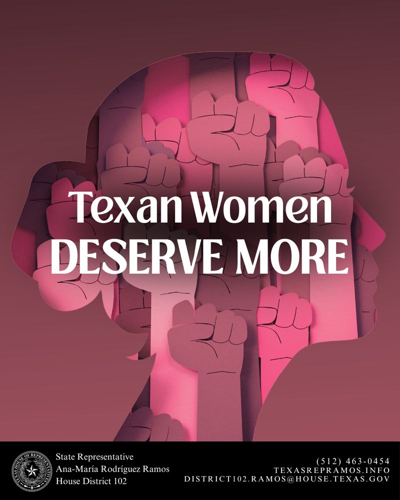 A stylized graphic shows multiple raised fists in shades of pink and red layered within the silhouette of a woman's head, symbolizing solidarity and empowerment. Bold white text across the center reads: “Texan Women DESERVE MORE.” At the bottom, against a black banner, text reads:
“State Representative Ana-María Rodríguez Ramos, House District 102”
Contact information is listed:
(512) 463-0454
TEXASREPRAMOS.INFO
DISTRICT102.RAMOS@HOUSE.TEXAS.GOV