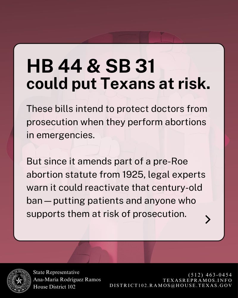 A similar background of raised fists with a semi-transparent white overlay. Bold headline text reads:
“HB 44 & SB 31 could put Texans at risk.”
The body text continues:
“These bills intend to protect doctors from prosecution when they perform abortions in emergencies. But since it amends part of a pre-Roe abortion statute from 1925, legal experts warn it could reactivate that century-old ban — putting patients and anyone who supports them at risk of prosecution.”
The bottom includes the same black banner with Representative Ana-María Rodríguez Ramos’s name and contact info.