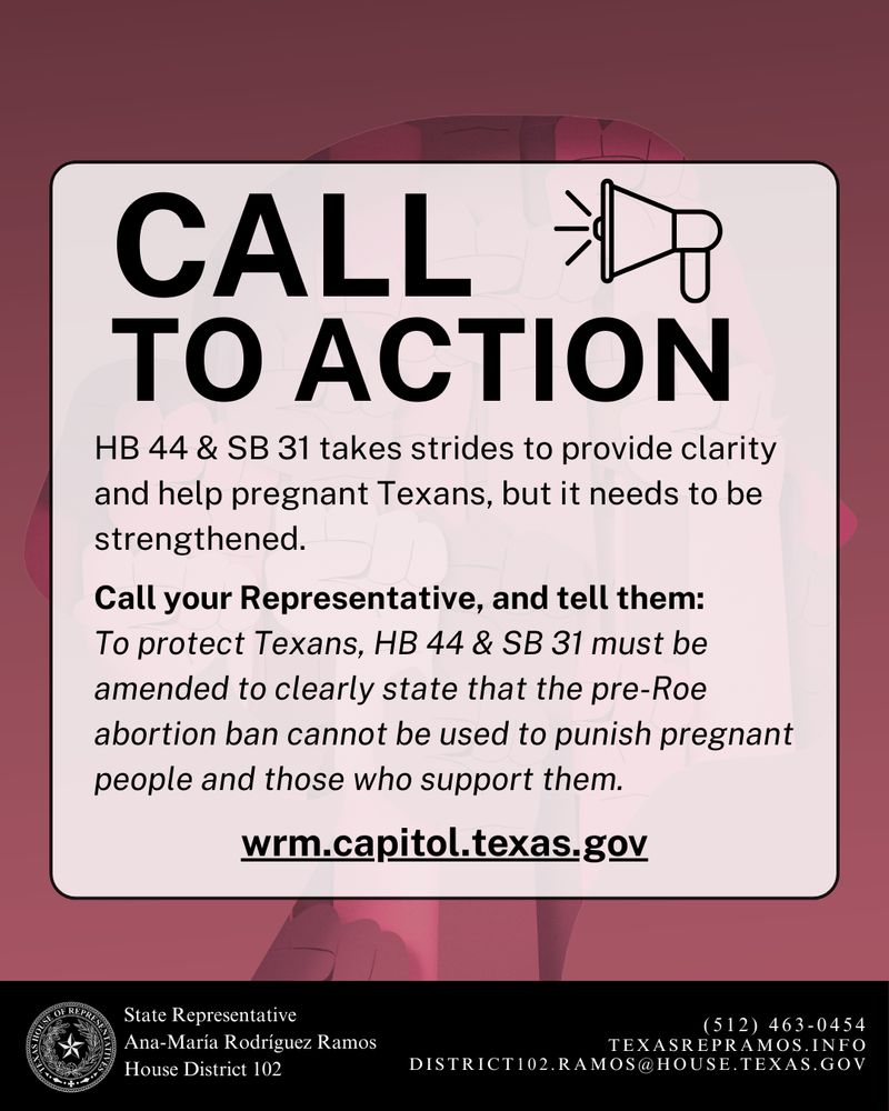 A call-to-action message appears over the same background. Large bold text at the top reads:
“CALL TO ACTION” next to a megaphone icon.
Body text says:
“HB 44 & SB 31 takes strides to provide clarity and help pregnant Texans, but it needs to be strengthened.
Call your Representative, and tell them: To protect Texans, HB 44 & SB 31 must be amended to clearly state that the pre-Roe abortion ban cannot be used to punish pregnant people and those who support them.”
Below is a bolded web link: wrm.capitol.texas.gov
The standard black banner with Ana-María Rodríguez Ramos’s name and contact info appears at the bottom.