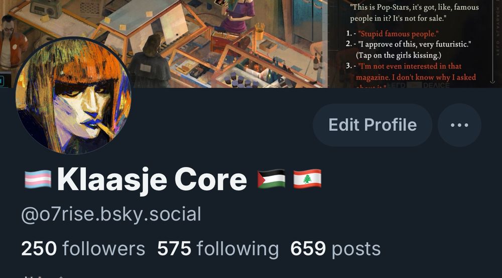 A screenshot displaying my account name, followers, following, number of posts and banner: "This is Pop-Stars, it's got, like, famous people in it? It's not for sale."
1. - "Stupid famous people."
2. - "I approve of this, very futuristic."
(Tap on the girls kissing.) [this is highlighted by the player]
3. - "I'm not even interested in that magazine. I don't know why I asked

Klaasje Core @o7rise.bsky.social
250 followers 575 following 659 posts