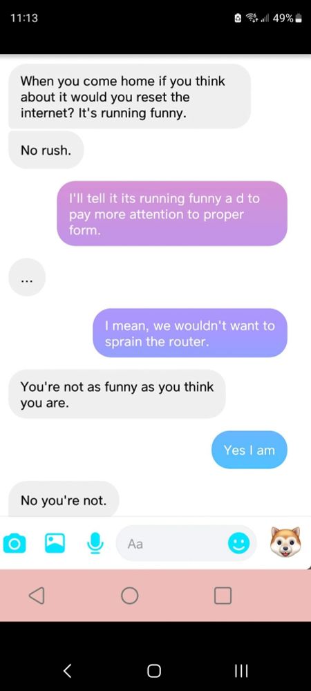 Ex: when you come home if you think about it would you reset the internet? It's running funny. 

Me: I'll tell it it's running funny and to pay more attention to proper form. 

Ex: ...

Me: i mean, we wouldn't want to sprain the router. 

Ex: you're not as funny as you think you are. 

Me: yes I am.

Ex: no you're not.