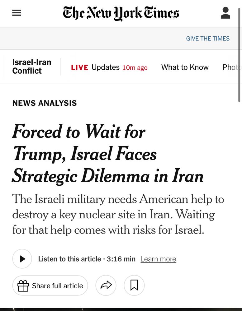 The New Hork Times
Israel-Iran
Conflict
LIVE Updates 10m ago
GIVE THE TIMES
What to Know
Phot
NEWS ANALYSIS
Forced to Wait for Trump, Israel Faces Strategic Dilemma in Iran The Israeli military needs American help to destroy a key nuclear site in Iran. Waiting for that help comes with risks for Israel.
Listen to this article • 3:16 min Learn more