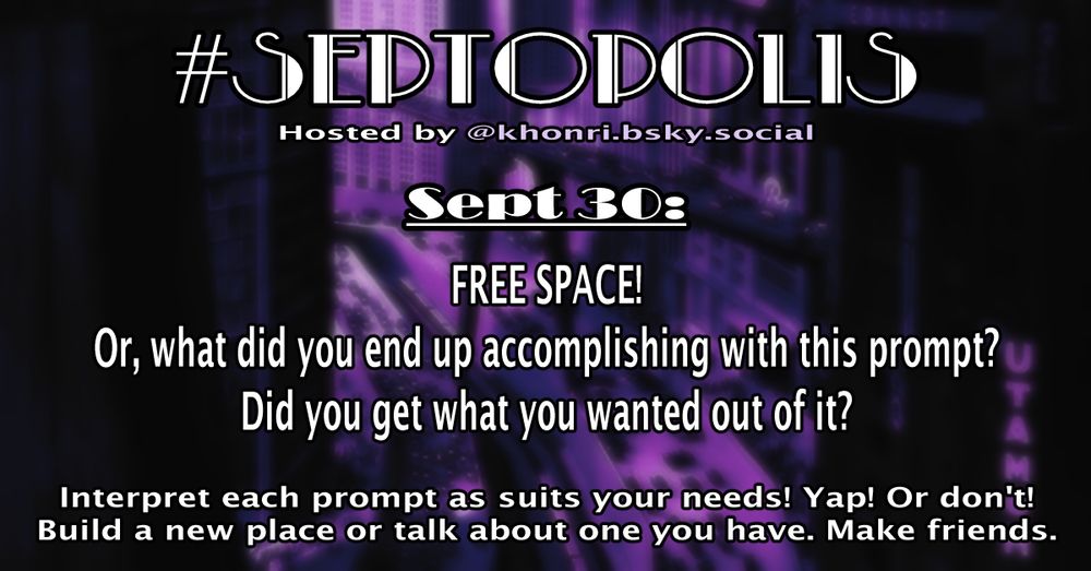 A daily prompt card for #Septopolis 2025, hosted by @khonri.bsky.social. Sept 30: FREE SPACE! Or, what did you end up accomplishing with this prompt? Did you get what you wanted out of it?

Interpret each prompt as suits your needs! Yap! Or don't!
Build a new place or talk about one you have. Make friends.

The background features a third of the monthly card’s image, a slightly blurred and purple hued image of a set photograph of Main Commercial Street in Fritz Lang's Metropolis (UFA, 1927).