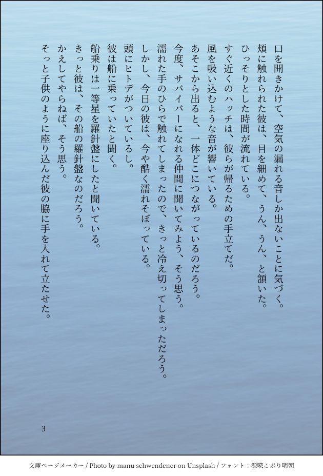 口を開きかけて、空気の漏れる音しか出ないことに気づく。
頬に触れられた彼は、目を細めて、うん、うん、と頷いた。
ひっそりとした時間が流れている。
すぐ近くのハッチは、彼らが帰るための手立てだ。
風を吸い込むような音が響いている。
あそこから出ると、一体どこにつながっているのだろう。
今度、サバイバーになれる仲間に聞いてみよう、そう思う。
濡れた手のひらで触れてしまったので、きっと冷え切ってしまっただろう。
しかし、今日の彼は、今や酷く濡れそぼっている。
頭にヒトデがついているし。
彼は船に乗っていたと聞く。
船乗りは一等星を羅針盤にしたと聞いている。
きっと彼は、その船の羅針盤なのだろう。
かえしてやらねば、そう思う。
そっと子供のように座り込んだ彼の脇に手を入れて立たせた。
