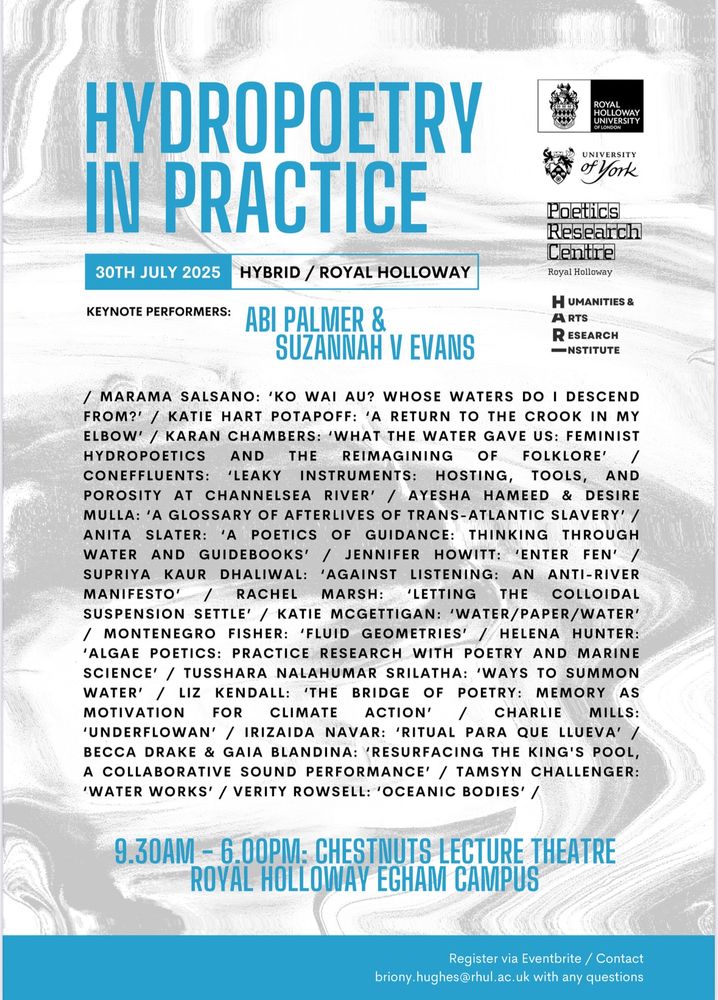 Poster text reads: 

HYDROPOETRY IN PRACTICE
30TH JULY 2025
HYBRID / ROYAL HOLLOWAY
KEYNOTE PERFORMERS:
ROYAL
HOLLOWAY UNIVERSITY OF LONDON
UNIVERSITY of York
Poetics
Research
Centre
Royal Holloway
HUMANITIES &
ARTS
RESEARCH
— NSTITUTE
/ MARAMA SALSANO: 'KO WAI AU? WHOSE WATERS DO I DESCEND FROM?' / KATIE HART POTAPOFF: 'A RETURN TO THE CROOK IN MY ELBOW' / KARAN CHAMBERS: 'WHAT THE WATER GAVE US: FEMINIST HYDROPOETICS AND THE REIMAGINING OF FOLKLORE' / CONEFFLUENTS: 'LEAKY INSTRUMENTS: HOSTING, TOOLS, AND POROSITY AT CHANNELSEA RIVER' / AYESHA HAMEED & DESIRE MULLA: 'A GLOSSARY OF AFTERLIVES OF TRANS-ATLANTIC SLAVERY' / ANITA SLATER: 'A POETICS OF GUIDANCE: THINKING THROUGH WATER AND GUIDEBOOKS' / JENNIFER HOWITT: 'ENTER FEN' / SUPRIYA KAUR DHALIWAL: 'AGAINST LISTENING: AN ANTI-RIVER MANIFESTO' / RACHEL MARSH:
LETTING THE COLLOIDAL
SUSPENSION SETTLE' / KATIE MCGETTIGAN: 'WATER/PAPER/WATER'
/ MONTENEGRO FISHER: 'FLUID GEOMETRIES' / HELENA HUNTER:
'ALGAE POETICS: PRACTICE RESEARCH WITH POETRY AND MARINE SCIENCE' / TUSSHARA NALAHUMAR SRILATHA: 'WAYS TO SUMMON WATER' / LIZ KENDALL: 'THE BRIDGE OF POETRY: MEMORY AS MOTIVATION
FOR CLIMATE ACTION' / CHARLIE MILLS:
'UNDERFLOWAN' / IRIZAIDA NAVAR: 'RITUAL PARA QUE LLUEVA' / BECCA DRAKE & GAIA BLANDINA: 'RESURFACING THE KING'S POOL, A COLLABORATIVE SOUND PERFORMANCE' / TAMSYN CHALLENGER:
'WATER WORKS' / VERITY ROWSELL: 'OCEANIC BODIES' /
9.30AM - 6.00PM: CHESTNUTS LECTURE THEATRE
ROVAL HOLLOWAY ECHAM CAMPUS
Register via Eventbrite / Contact
briony.hughes@rhul.ac.uk with any questions