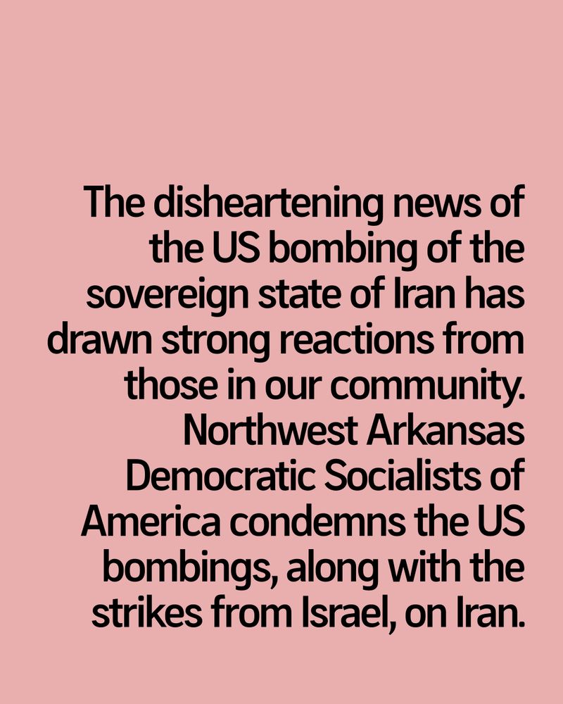 The disheartening news of the US bombing of the sovereign state of Iran has drawn strong reactions from those in our community. Northwest Arkansas Democratic Socialists of America condemns the US bombings, along with the strikes from Israel, on Iran.