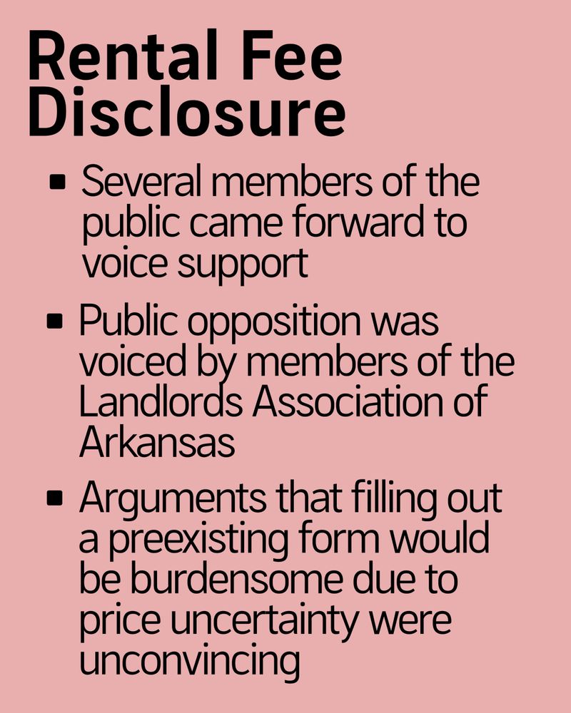 Rental Fee Disclosure

- Several members of the public came forward to voice support
- Public opposition was voiced by members of the Landlords Association of Arkansas
- Arguments that filling out a preexisting form would be burdensome due to price uncertainty were unconvincing
