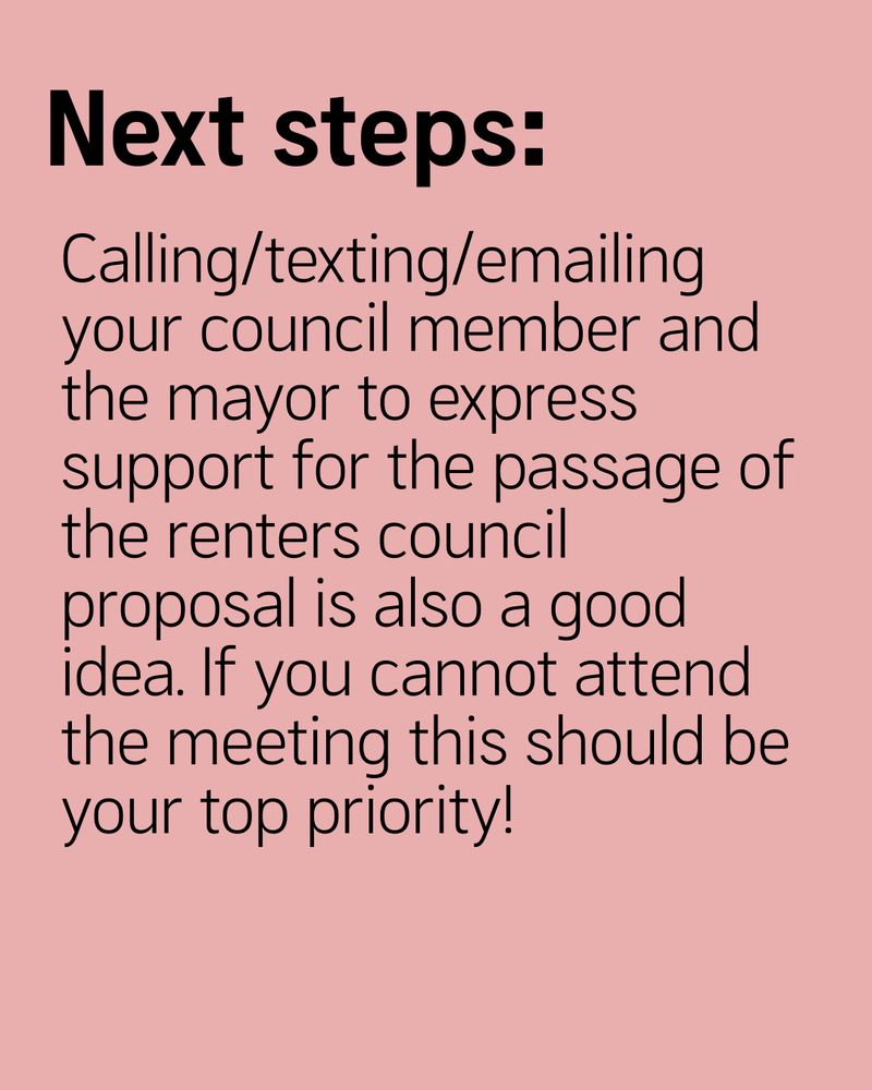 Next steps:
Calling/texting/emailing your council member and the mayor to express support for the passage of the renters council proposal is also a good idea. If you cannot attend the meeting this should be your top priority!